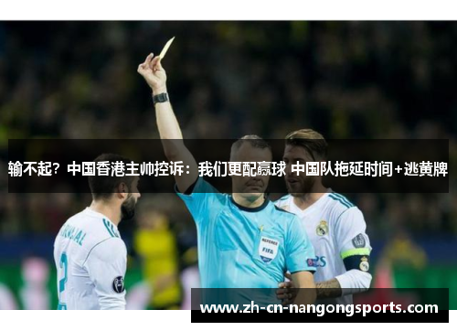 输不起？中国香港主帅控诉：我们更配赢球 中国队拖延时间+逃黄牌